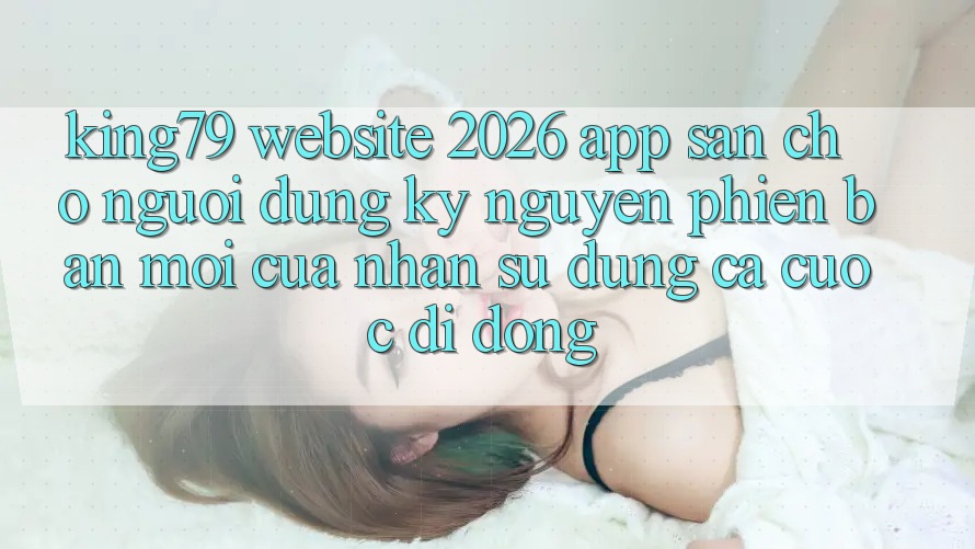 King79 - Website 2026 - App Sẵn Cho Người dùng: Kỷ Nguyên Phiên bản mới Của Nhận sử dụng Cá Cược Di Động King79 - Website 2026 - App Sẵn Cho Người dùng: Kỷ Nguyên Phiên bản mới Của Nhận sử dụng Cá Cược Di Động