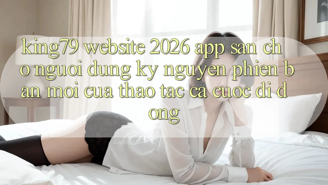 King79 - Website 2026 - App Sẵn Cho Người dùng: Kỷ Nguyên Phiên bản mới Của Thao tác Cá Cược Di Động