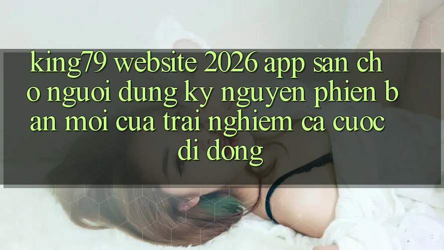 King79 - Website 2026 - App Sẵn Cho Người dùng: Kỷ Nguyên Phiên bản mới Của Trải Nghiệm Cá Cược Di Động King79 - Website 2026 - App Sẵn Cho Người dùng: Kỷ Nguyên Phiên bản mới Của Trải Nghiệm Cá Cược Di Động
