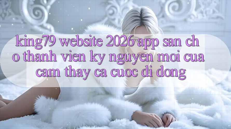 King79 - Website 2026 - App Sẵn Cho Thành viên: Kỷ Nguyên Mới Của Cảm thấy Cá Cược Di Động