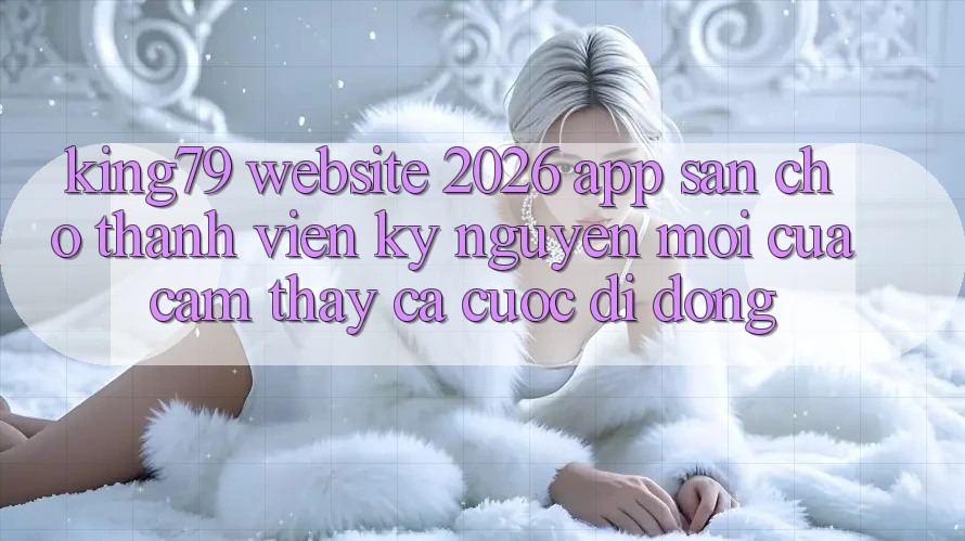 King79 - Website 2026 - App Sẵn Cho Thành viên: Kỷ Nguyên Mới Của Cảm thấy Cá Cược Di Động King79 - Website 2026 - App Sẵn Cho Thành viên: Kỷ Nguyên Mới Của Cảm thấy Cá Cược Di Động
