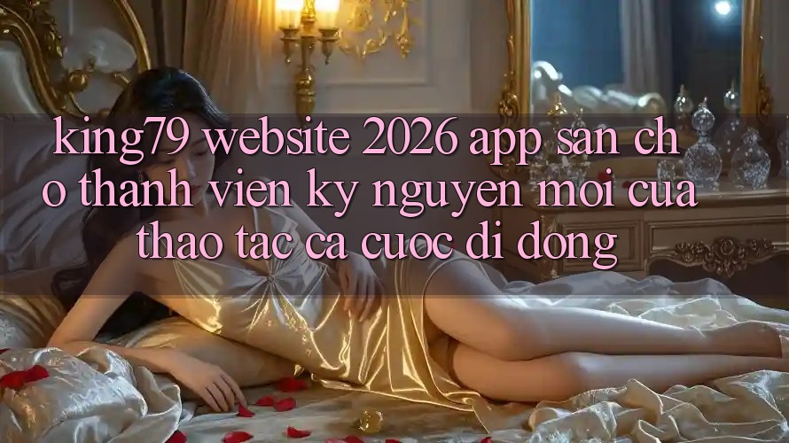 King79 - Website 2026 - App Sẵn Cho Thành viên: Kỷ Nguyên Mới Của Thao tác Cá Cược Di Động King79 - Website 2026 - App Sẵn Cho Thành viên: Kỷ Nguyên Mới Của Thao tác Cá Cược Di Động