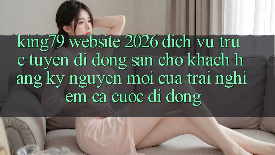 King79 - Website 2026 - Dịch vụ trực tuyến di động Sẵn Cho Khách hàng: Kỷ Nguyên Mới Của Trải Nghiệm Cá Cược Di Động