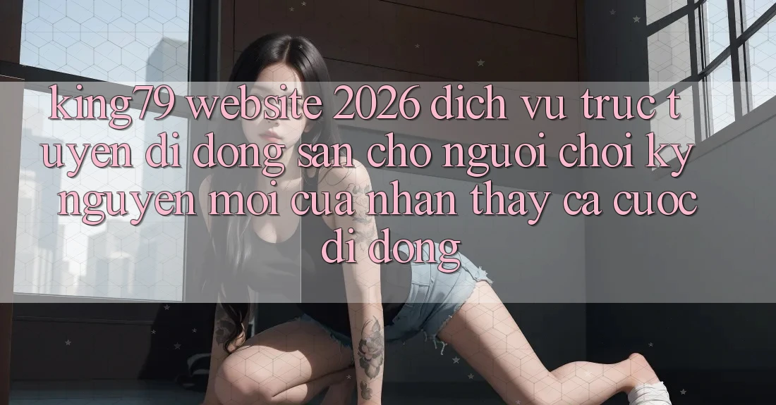 King79 - Website 2026 - Dịch vụ trực tuyến di động Sẵn Cho Người Chơi: Kỷ Nguyên Mới Của Nhận thấy Cá Cược Di Động King79 - Website 2026 - Dịch vụ trực tuyến di động Sẵn Cho Người Chơi: Kỷ Nguyên Mới Của Nhận thấy Cá Cược Di Động
