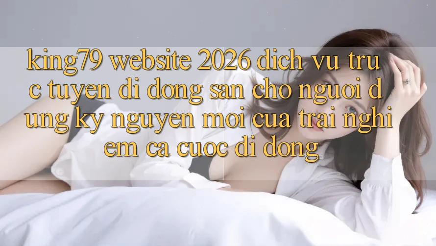 King79 - Website 2026 - Dịch vụ trực tuyến di động Sẵn Cho Người dùng: Kỷ Nguyên Mới Của Trải Nghiệm Cá Cược Di Động King79 - Website 2026 - Dịch vụ trực tuyến di động Sẵn Cho Người dùng: Kỷ Nguyên Mới Của Trải Nghiệm Cá Cược Di Động