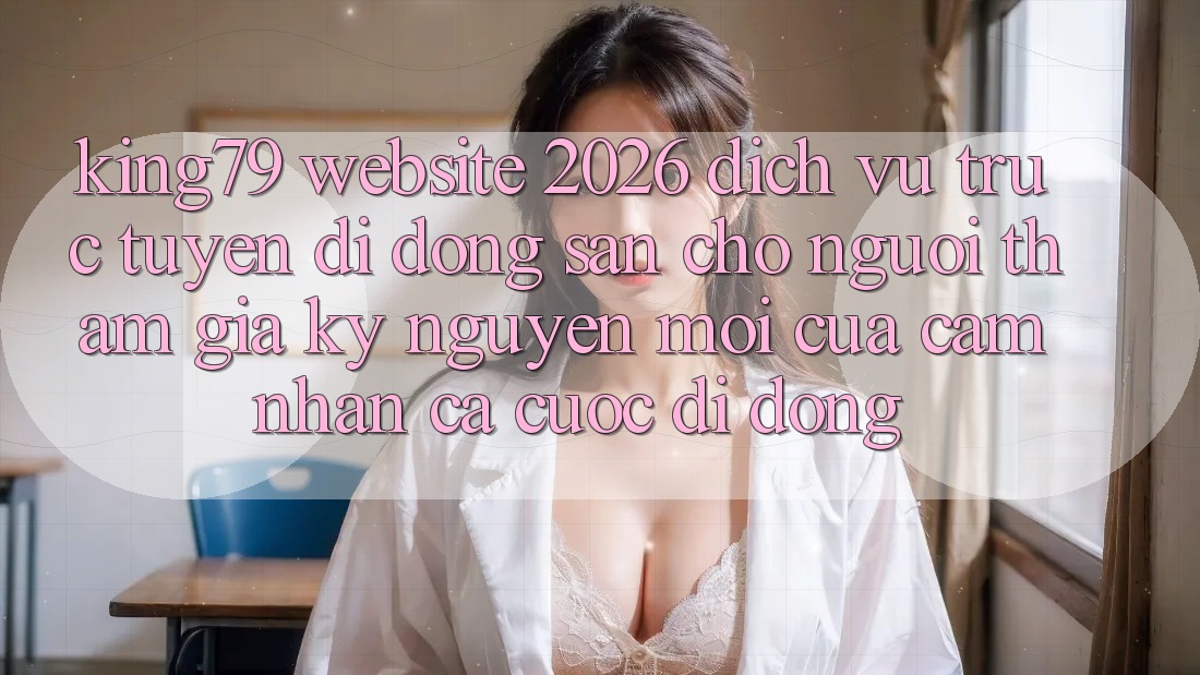 King79 - Website 2026 - Dịch vụ trực tuyến di động Sẵn Cho Người tham gia: Kỷ Nguyên Mới Của Cảm nhận Cá Cược Di Động King79 - Website 2026 - Dịch vụ trực tuyến di động Sẵn Cho Người tham gia: Kỷ Nguyên Mới Của Cảm nhận Cá Cược Di Động