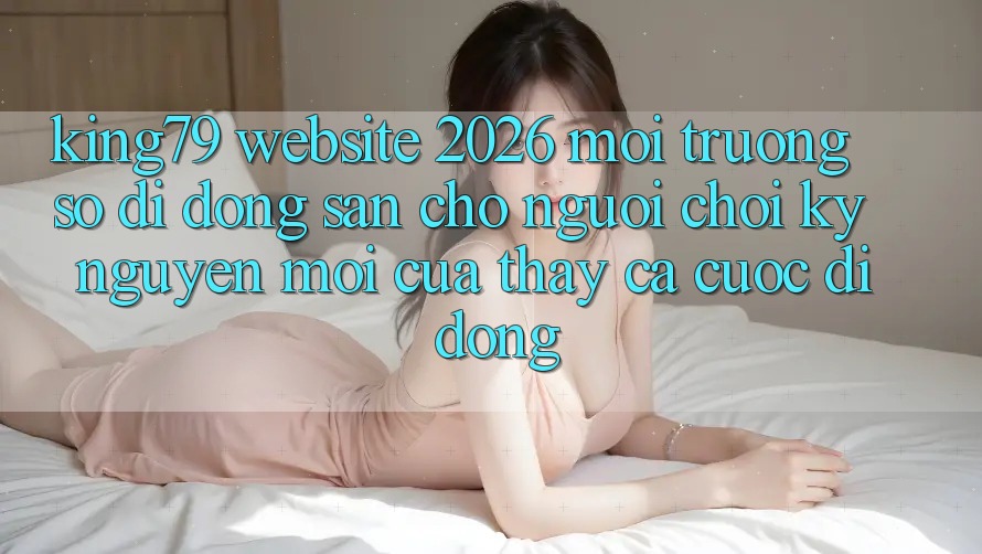 King79 - Website 2026 - Môi trường số di động Sẵn Cho Người Chơi: Kỷ Nguyên Mới Của Thấy Cá Cược Di Động King79 - Website 2026 - Môi trường số di động Sẵn Cho Người Chơi: Kỷ Nguyên Mới Của Thấy Cá Cược Di Động