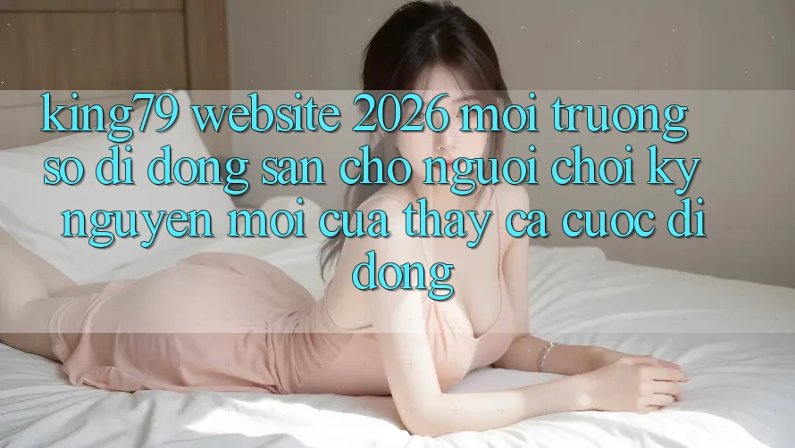 King79 - Website 2026 - Môi trường số di động Sẵn Cho Người Chơi: Kỷ Nguyên Mới Của Thấy Cá Cược Di Động