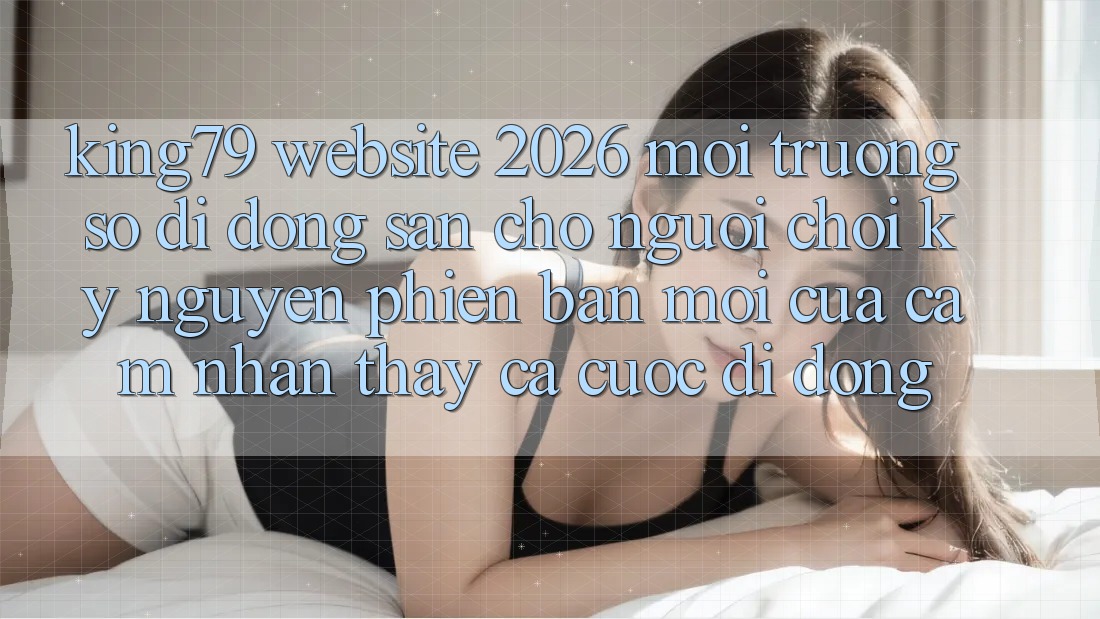 King79 - Website 2026 - Môi trường số di động Sẵn Cho Người Chơi: Kỷ Nguyên Phiên bản mới Của Cảm nhận thấy Cá Cược Di Động King79 - Website 2026 - Môi trường số di động Sẵn Cho Người Chơi: Kỷ Nguyên Phiên bản mới Của Cảm nhận thấy Cá Cược Di Động