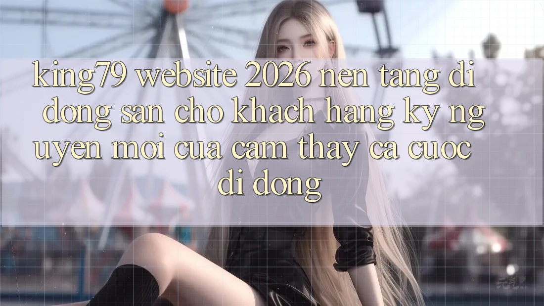 King79 - Website 2026 - Nền tảng di động Sẵn Cho Khách hàng: Kỷ Nguyên Mới Của Cảm thấy Cá Cược Di Động King79 - Website 2026 - Nền tảng di động Sẵn Cho Khách hàng: Kỷ Nguyên Mới Của Cảm thấy Cá Cược Di Động