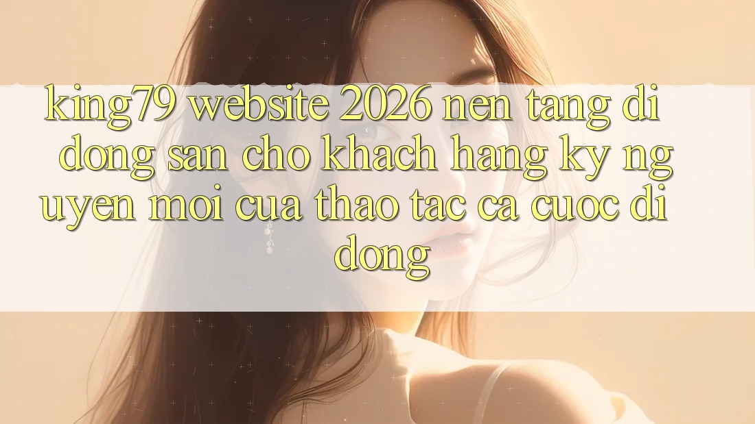 King79 - Website 2026 - Nền tảng di động Sẵn Cho Khách hàng: Kỷ Nguyên Mới Của Thao tác Cá Cược Di Động