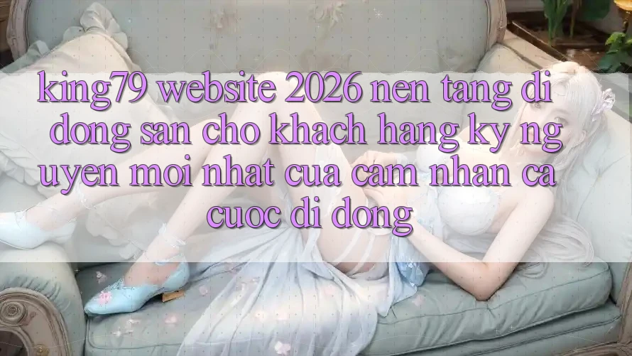 King79 - Website 2026 - Nền tảng di động Sẵn Cho Khách hàng: Kỷ Nguyên Mới nhất Của Cảm nhận Cá Cược Di Động King79 - Website 2026 - Nền tảng di động Sẵn Cho Khách hàng: Kỷ Nguyên Mới nhất Của Cảm nhận Cá Cược Di Động