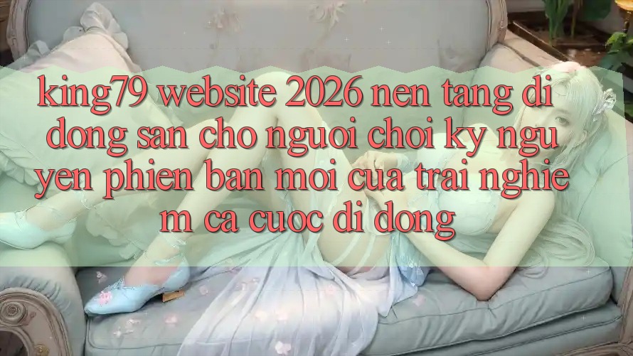 King79 - Website 2026 - Nền tảng di động Sẵn Cho Người Chơi: Kỷ Nguyên Phiên bản mới Của Trải Nghiệm Cá Cược Di Động King79 - Website 2026 - Nền tảng di động Sẵn Cho Người Chơi: Kỷ Nguyên Phiên bản mới Của Trải Nghiệm Cá Cược Di Động
