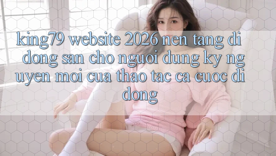 King79 - Website 2026 - Nền tảng di động Sẵn Cho Người dùng: Kỷ Nguyên Mới Của Thao tác Cá Cược Di Động King79 - Website 2026 - Nền tảng di động Sẵn Cho Người dùng: Kỷ Nguyên Mới Của Thao tác Cá Cược Di Động