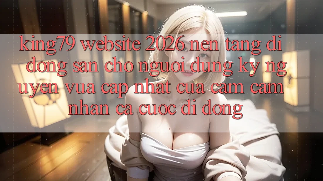 King79 - Website 2026 - Nền tảng di động Sẵn Cho Người dùng: Kỷ Nguyên Vừa cập nhật Của Cảm cảm nhận Cá Cược Di Động King79 - Website 2026 - Nền tảng di động Sẵn Cho Người dùng: Kỷ Nguyên Vừa cập nhật Của Cảm cảm nhận Cá Cược Di Động