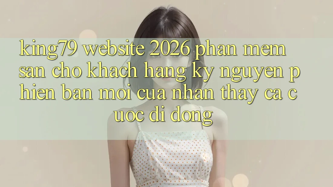 King79 - Website 2026 - Phần mềm Sẵn Cho Khách hàng: Kỷ Nguyên Phiên bản mới Của Nhận thấy Cá Cược Di Động King79 - Website 2026 - Phần mềm Sẵn Cho Khách hàng: Kỷ Nguyên Phiên bản mới Của Nhận thấy Cá Cược Di Động