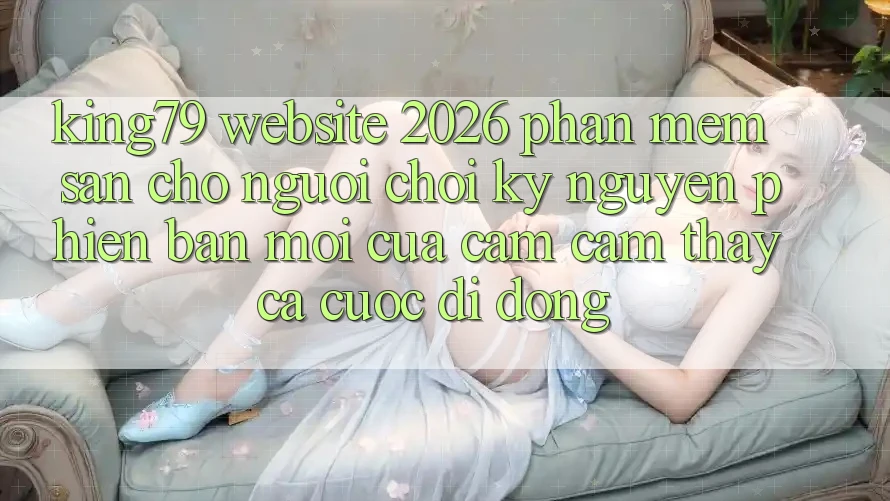 King79 - Website 2026 - Phần mềm Sẵn Cho Người chơi: Kỷ Nguyên Phiên bản mới Của Cảm cảm thấy Cá Cược Di Động King79 - Website 2026 - Phần mềm Sẵn Cho Người chơi: Kỷ Nguyên Phiên bản mới Của Cảm cảm thấy Cá Cược Di Động