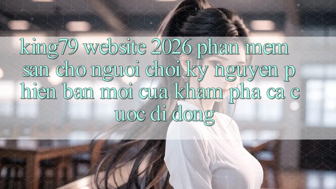 King79 - Website 2026 - Phần mềm Sẵn Cho Người Chơi: Kỷ Nguyên Phiên bản mới Của Khám phá Cá Cược Di Động King79 - Website 2026 - Phần mềm Sẵn Cho Người Chơi: Kỷ Nguyên Phiên bản mới Của Khám phá Cá Cược Di Động