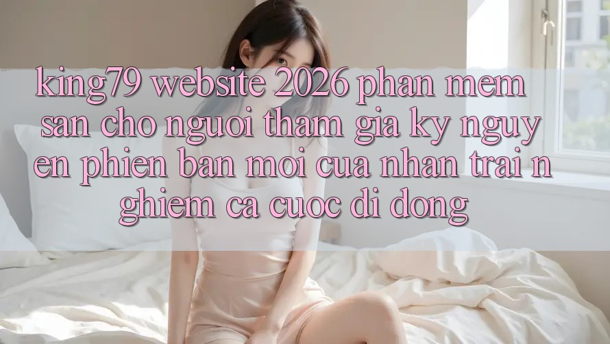 King79 - Website 2026 - Phần mềm Sẵn Cho Người tham gia: Kỷ Nguyên Phiên bản mới Của Nhận trải nghiệm Cá Cược Di Động