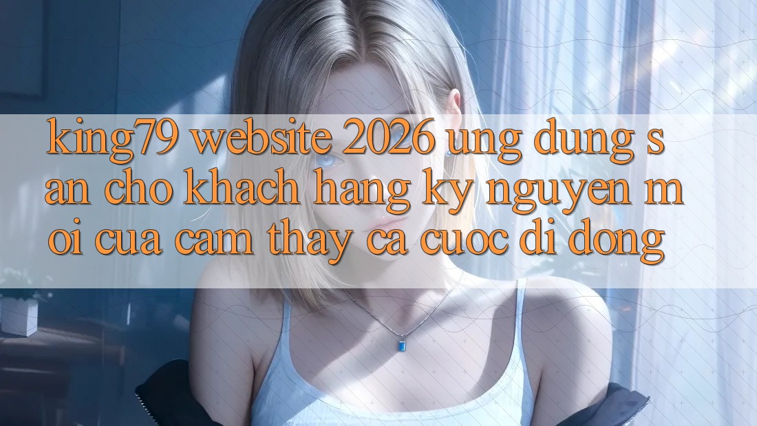 King79 - Website 2026 - Ứng dụng Sẵn Cho Khách hàng: Kỷ Nguyên Mới Của Cảm thấy Cá Cược Di Động King79 - Website 2026 - Ứng dụng Sẵn Cho Khách hàng: Kỷ Nguyên Mới Của Cảm thấy Cá Cược Di Động