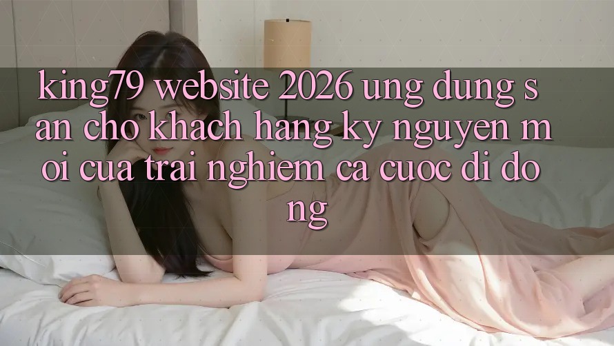 King79 - Website 2026 - Ứng dụng Sẵn Cho Khách hàng: Kỷ Nguyên Mới Của Trải Nghiệm Cá Cược Di Động King79 - Website 2026 - Ứng dụng Sẵn Cho Khách hàng: Kỷ Nguyên Mới Của Trải Nghiệm Cá Cược Di Động