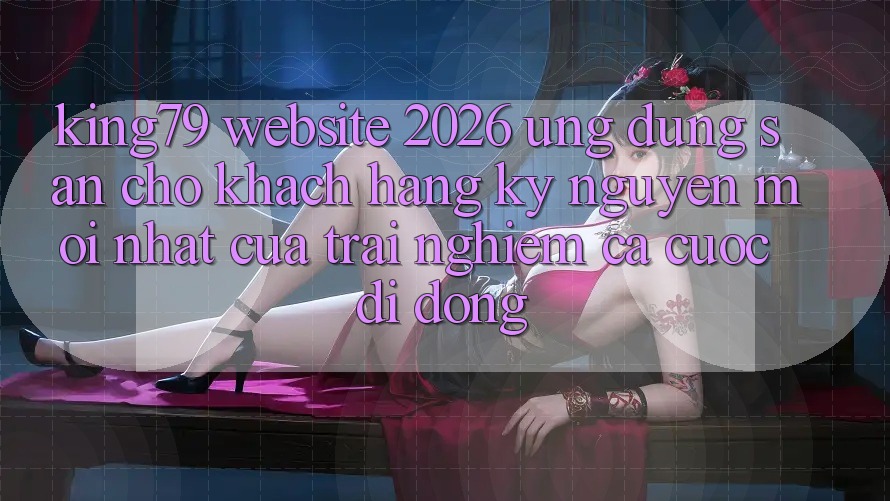 King79 - Website 2026 - Ứng dụng Sẵn Cho Khách hàng: Kỷ Nguyên Mới nhất Của Trải Nghiệm Cá Cược Di Động King79 - Website 2026 - Ứng dụng Sẵn Cho Khách hàng: Kỷ Nguyên Mới nhất Của Trải Nghiệm Cá Cược Di Động