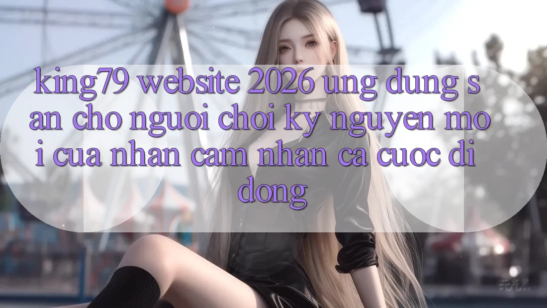 King79 - Website 2026 - Ứng dụng Sẵn Cho Người Chơi: Kỷ Nguyên Mới Của Nhận cảm nhận Cá Cược Di Động King79 - Website 2026 - Ứng dụng Sẵn Cho Người Chơi: Kỷ Nguyên Mới Của Nhận cảm nhận Cá Cược Di Động