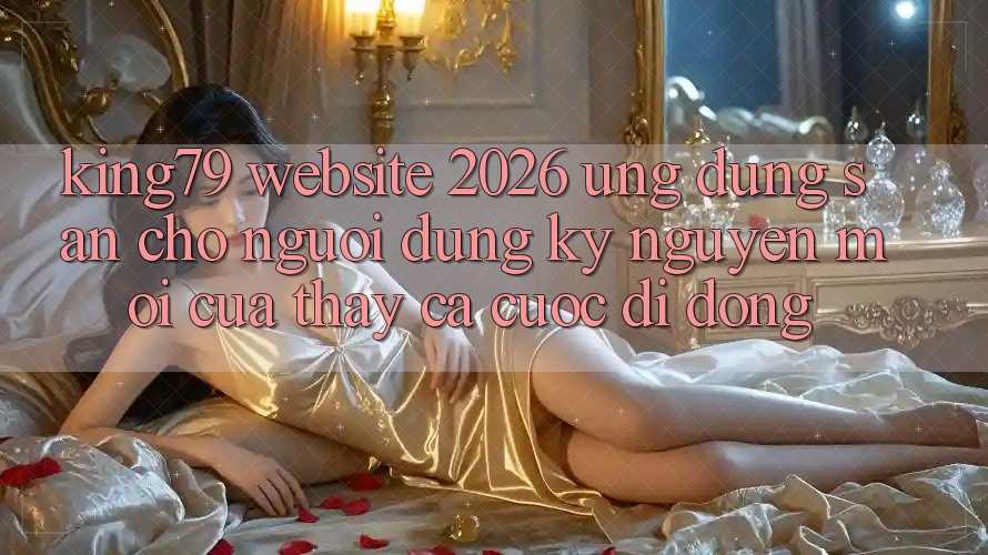 King79 - Website 2026 - Ứng dụng Sẵn Cho Người dùng: Kỷ Nguyên Mới Của Thấy Cá Cược Di Động