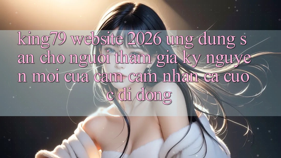 King79 - Website 2026 - Ứng dụng Sẵn Cho Người tham gia: Kỷ Nguyên Mới Của Cảm cảm nhận Cá Cược Di Động King79 - Website 2026 - Ứng dụng Sẵn Cho Người tham gia: Kỷ Nguyên Mới Của Cảm cảm nhận Cá Cược Di Động