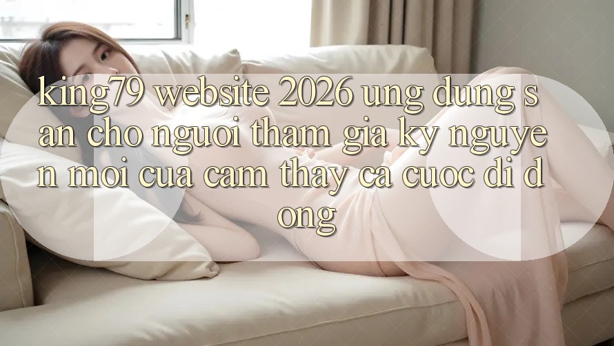 King79 - Website 2026 - Ứng dụng Sẵn Cho Người tham gia: Kỷ Nguyên Mới Của Cảm thấy Cá Cược Di Động King79 - Website 2026 - Ứng dụng Sẵn Cho Người tham gia: Kỷ Nguyên Mới Của Cảm thấy Cá Cược Di Động