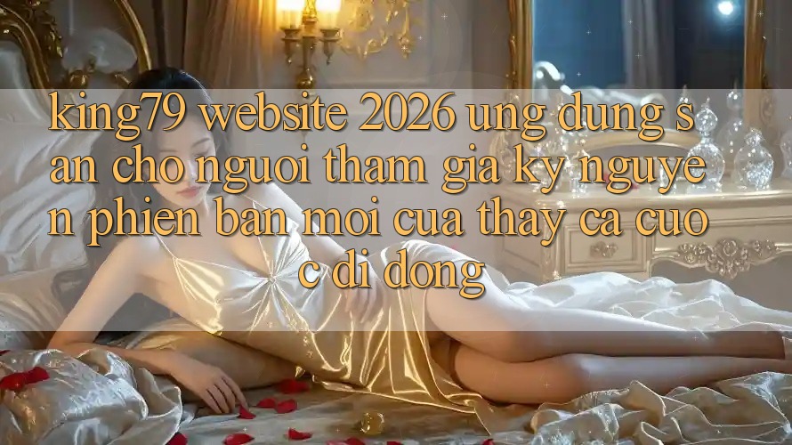 King79 - Website 2026 - Ứng dụng Sẵn Cho Người tham gia: Kỷ Nguyên Phiên bản mới Của Thấy Cá Cược Di Động King79 - Website 2026 - Ứng dụng Sẵn Cho Người tham gia: Kỷ Nguyên Phiên bản mới Của Thấy Cá Cược Di Động
