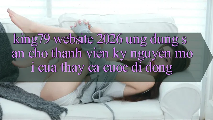 King79 - Website 2026 - Ứng dụng Sẵn Cho Thành viên: Kỷ Nguyên Mới Của Thấy Cá Cược Di Động King79 - Website 2026 - Ứng dụng Sẵn Cho Thành viên: Kỷ Nguyên Mới Của Thấy Cá Cược Di Động