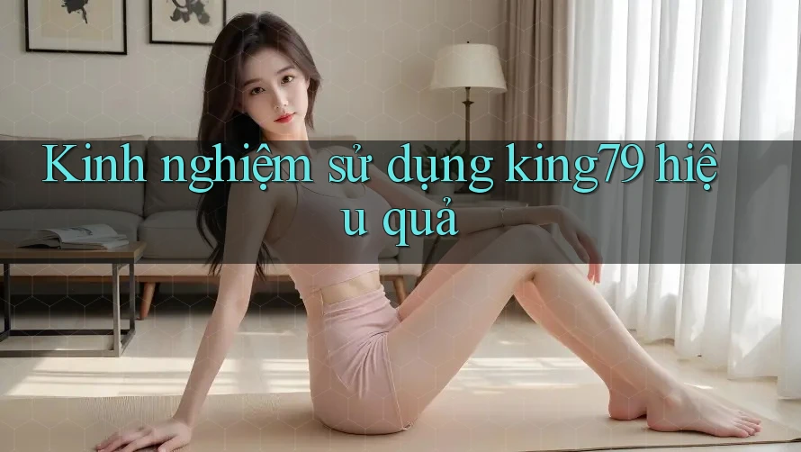 Kinh nghiệm sử dụng king79 hiệu quả