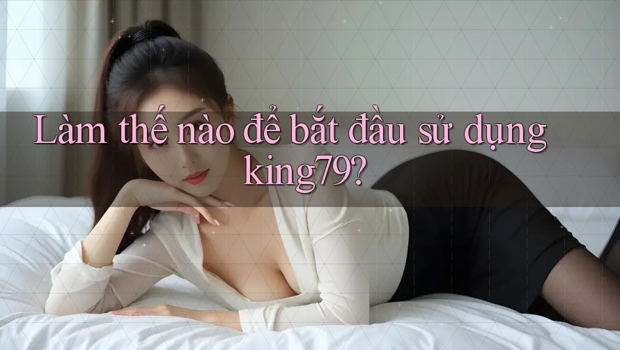 Làm thế nào để bắt đầu sử dụng king79?
