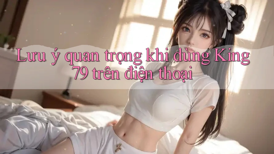 Lưu ý quan trọng khi dùng King79 trên điện thoại