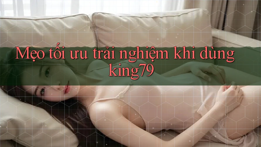 Mẹo tối ưu trải nghiệm khi dùng king79