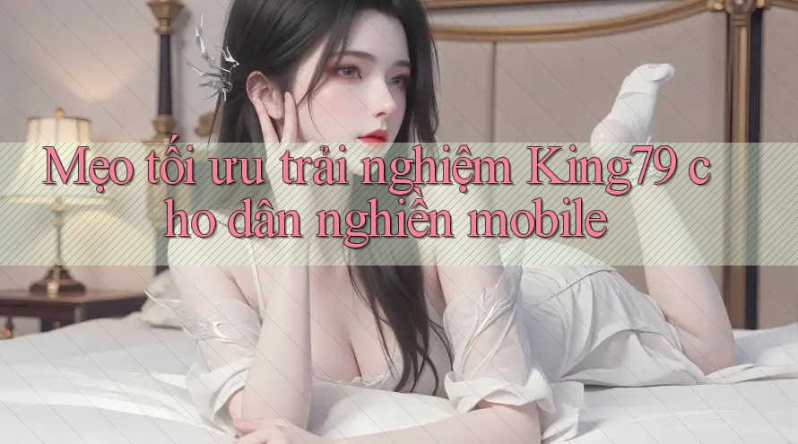 Mẹo tối ưu trải nghiệm King79 cho dân nghiền mobile