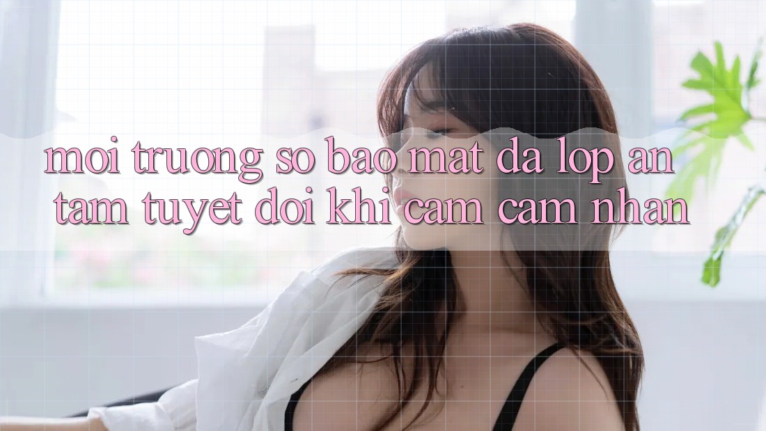 Môi trường số Bảo Mật Đa Lớp - An Tâm Tuyệt Đối Khi Cảm cảm nhận