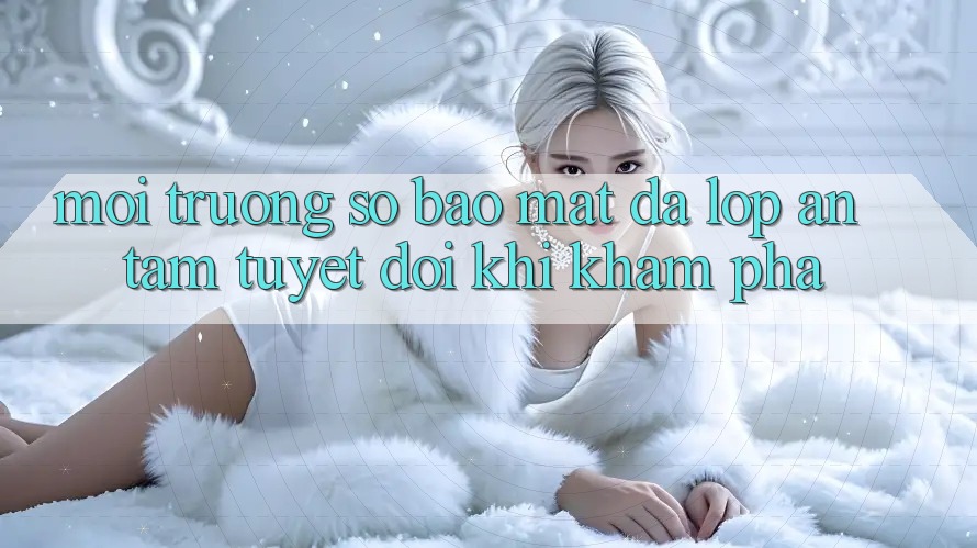 Môi trường số Bảo Mật Đa Lớp - An Tâm Tuyệt Đối Khi Khám phá
