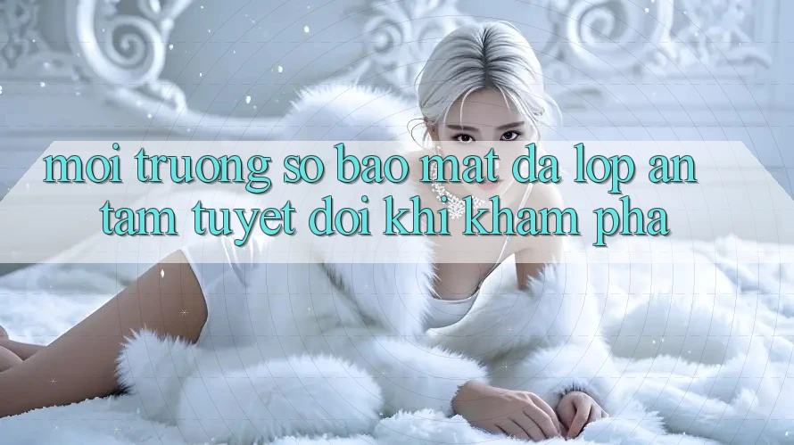 Môi trường số Bảo Mật Đa Lớp - An Tâm Tuyệt Đối Khi Khám phá