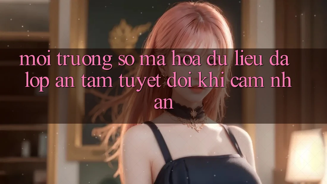 Môi trường số Mã hóa dữ liệu Đa Lớp - An Tâm Tuyệt Đối Khi Cảm nhận