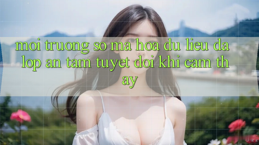 Môi trường số Mã hóa dữ liệu Đa Lớp - An Tâm Tuyệt Đối Khi Cảm thấy