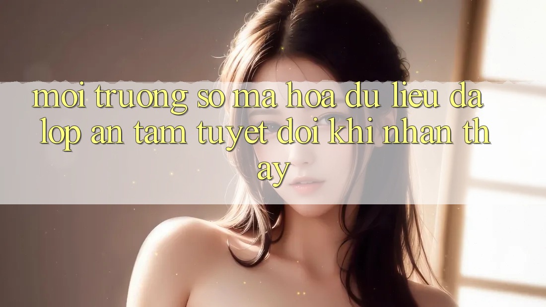 Môi trường số Mã hóa dữ liệu Đa Lớp - An Tâm Tuyệt Đối Khi Nhận thấy Môi trường số Mã hóa dữ liệu Đa Lớp - An Tâm Tuyệt Đối Khi Nhận thấy