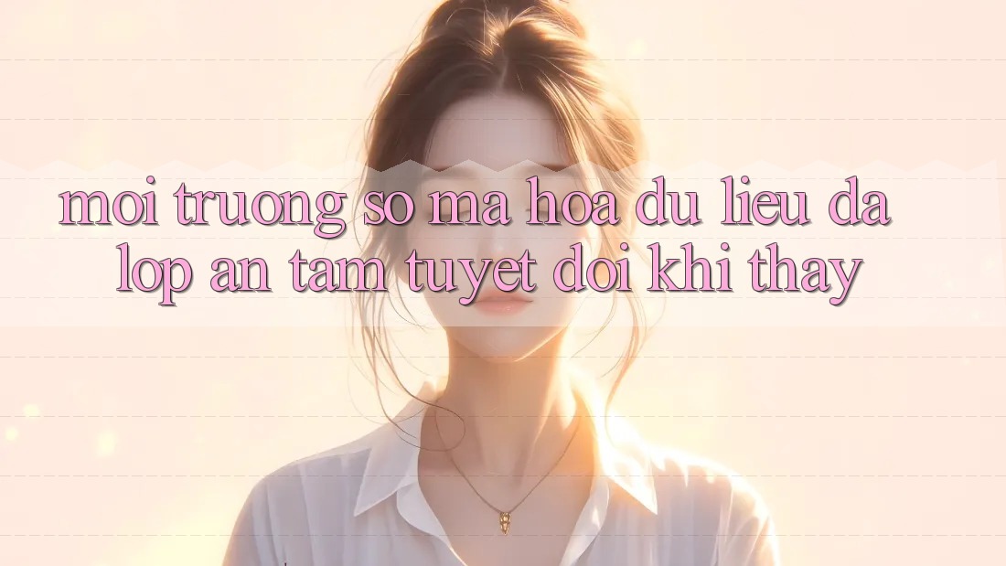 Môi trường số Mã hóa dữ liệu Đa Lớp - An Tâm Tuyệt Đối Khi Thấy Môi trường số Mã hóa dữ liệu Đa Lớp - An Tâm Tuyệt Đối Khi Thấy