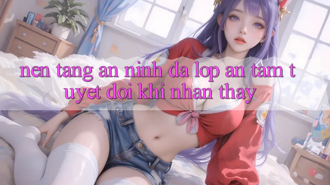 Nền tảng An ninh Đa Lớp - An Tâm Tuyệt Đối Khi Nhận thấy