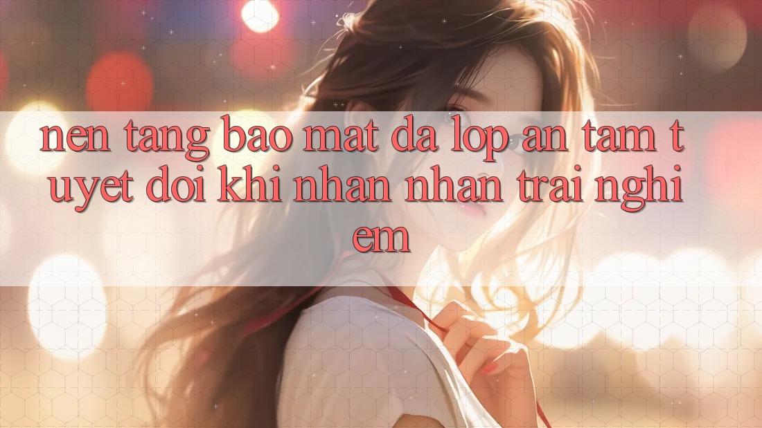 Nền tảng Bảo Mật Đa Lớp - An Tâm Tuyệt Đối Khi Nhận nhận trải nghiệm
