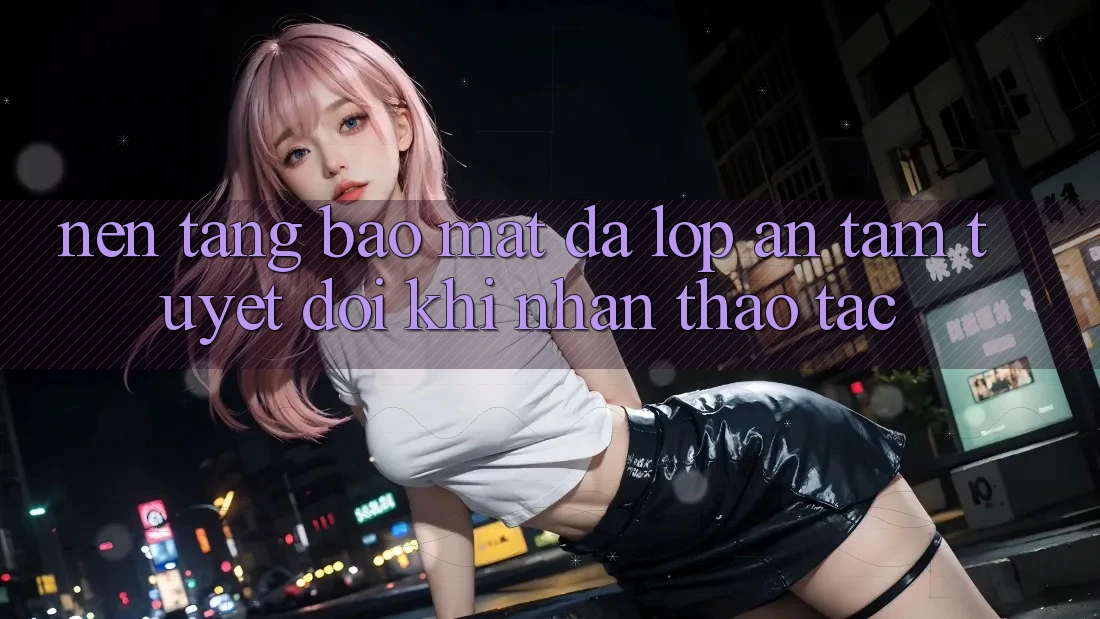Nền tảng Bảo Mật Đa Lớp - An Tâm Tuyệt Đối Khi Nhận thao tác