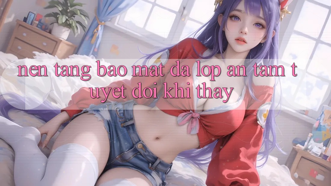 Nền tảng Bảo Mật Đa Lớp - An Tâm Tuyệt Đối Khi Thấy