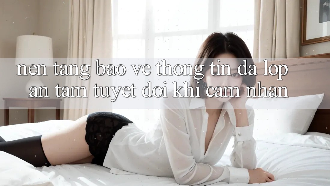 Nền tảng Bảo vệ thông tin Đa Lớp - An Tâm Tuyệt Đối Khi Cảm nhận