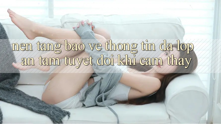 Nền tảng Bảo vệ thông tin Đa Lớp - An Tâm Tuyệt Đối Khi Cảm thấy